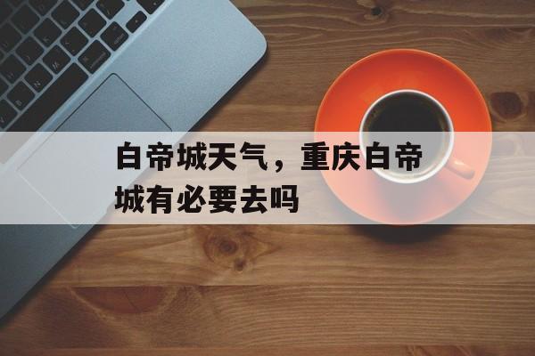 白帝城天气，重庆白帝城有必要去吗-第1张图片-