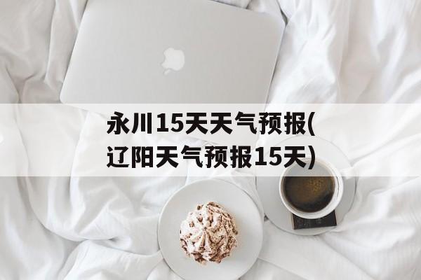 永川15天天气预报(辽阳天气预报15天)-第1张图片-