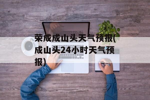 荣成成山头天气预报(成山头24小时天气预报)-第1张图片-