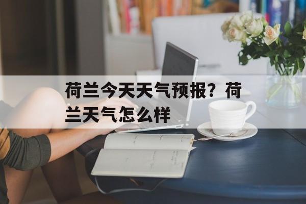 荷兰今天天气预报？荷兰天气怎么样-第1张图片-