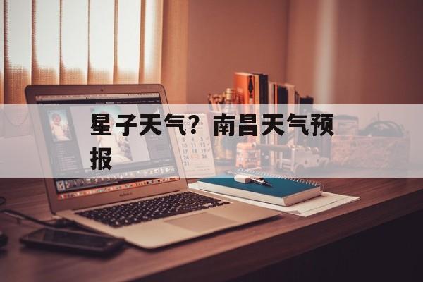星子天气？南昌天气预报-第1张图片-