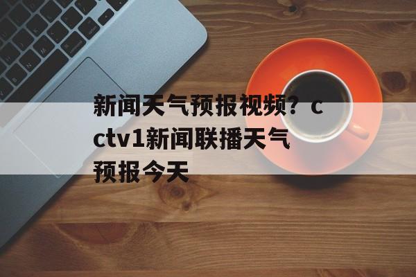 新闻天气预报视频？cctv1新闻联播天气预报今天-第1张图片-