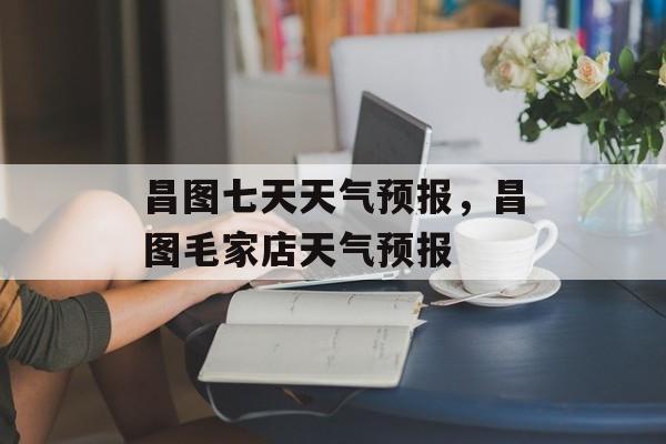 昌图七天天气预报，昌图毛家店天气预报-第1张图片-