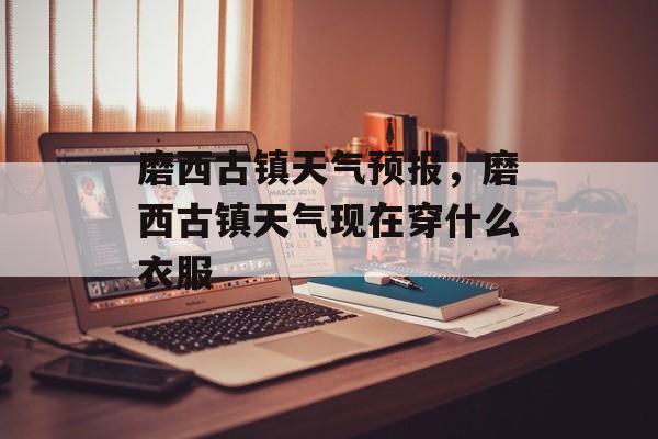 磨西古镇天气预报，磨西古镇天气现在穿什么衣服-第1张图片-