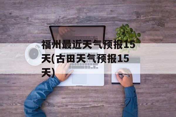 福州最近天气预报15天(古田天气预报15天)-第1张图片-