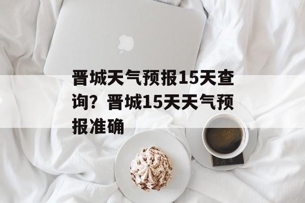 晋城天气预报15天查询？晋城15天天气预报准确-第1张图片-