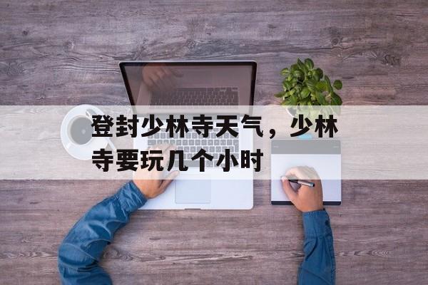 登封少林寺天气，少林寺要玩几个小时-第1张图片-