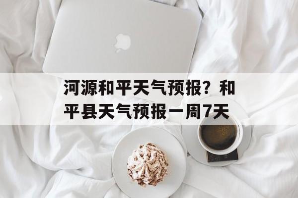 河源和平天气预报？和平县天气预报一周7天-第1张图片-