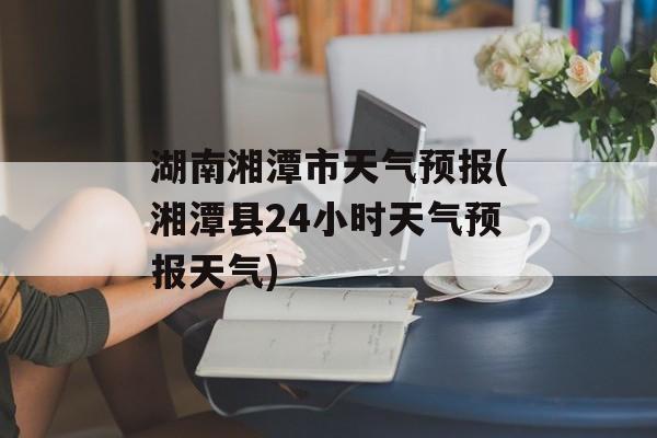 湖南湘潭市天气预报(湘潭县24小时天气预报天气)-第1张图片-