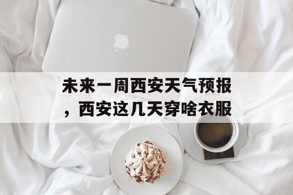 未来一周西安天气预报，西安这几天穿啥衣服-第1张图片-