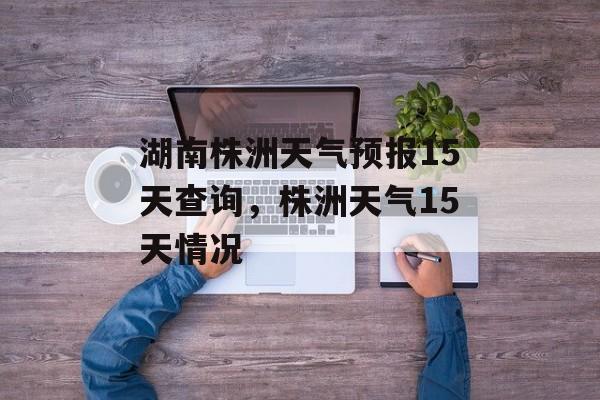 湖南株洲天气预报15天查询，株洲天气15天情况-第1张图片-