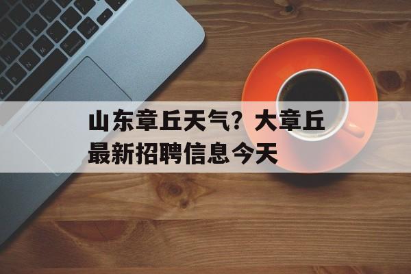 山东章丘天气？大章丘最新招聘信息今天-第1张图片-