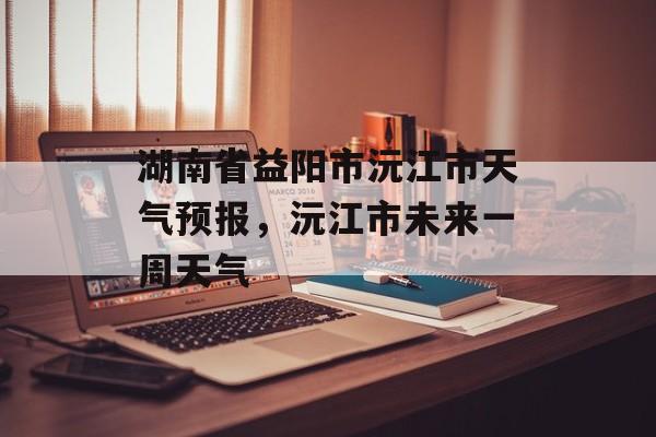 湖南省益阳市沅江市天气预报，沅江市未来一周天气-第1张图片-