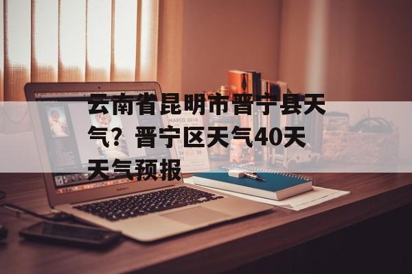 云南省昆明市晋宁县天气？晋宁区天气40天天气预报-第1张图片-