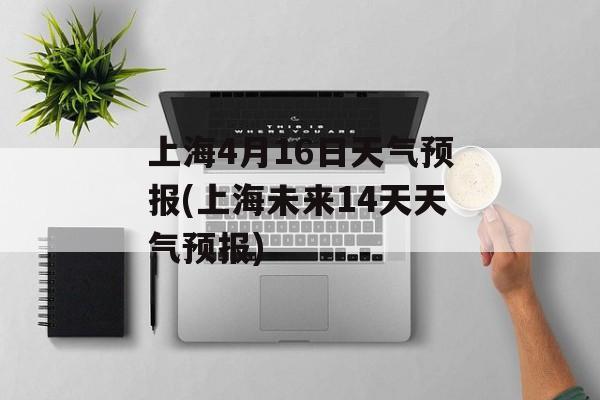 上海4月16日天气预报(上海未来14天天气预报)-第1张图片-