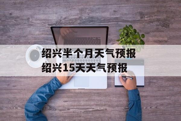 绍兴半个月天气预报 绍兴15天天气预报-第1张图片-