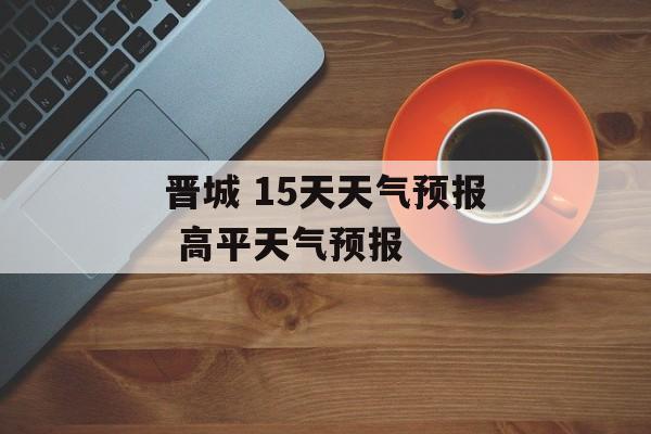 晋城 15天天气预报 高平天气预报-第1张图片-