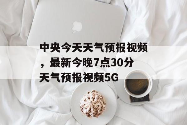 中央今天天气预报视频，最新今晚7点30分天气预报视频5G-第1张图片-