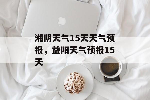 湘阴天气15天天气预报，益阳天气预报15天-第1张图片-