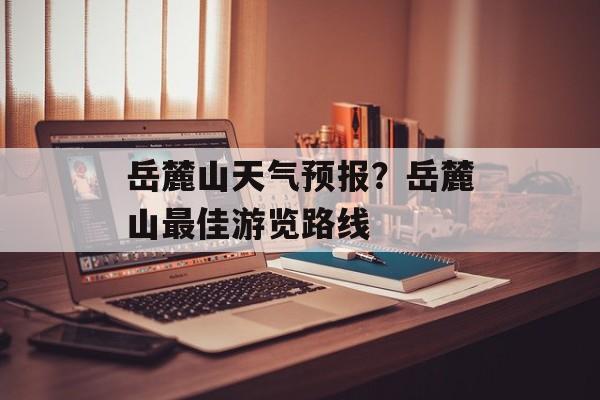 岳麓山天气预报？岳麓山最佳游览路线-第1张图片-