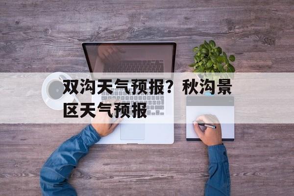 双沟天气预报？秋沟景区天气预报-第1张图片-