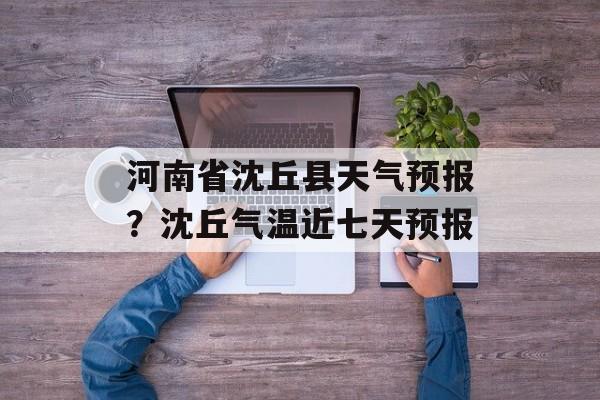 河南省沈丘县天气预报？沈丘气温近七天预报-第1张图片-