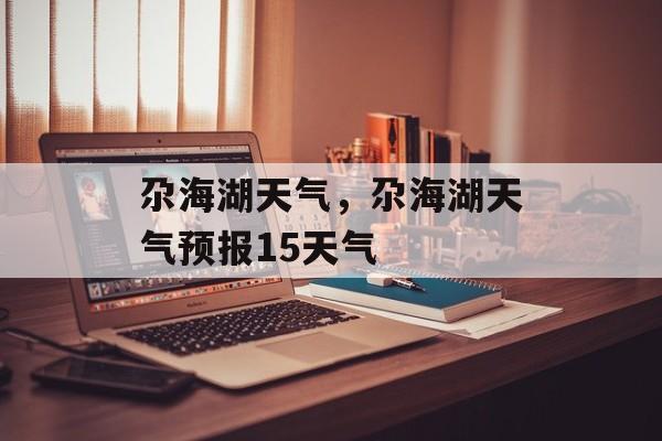 尕海湖天气，尕海湖天气预报15天气-第1张图片-