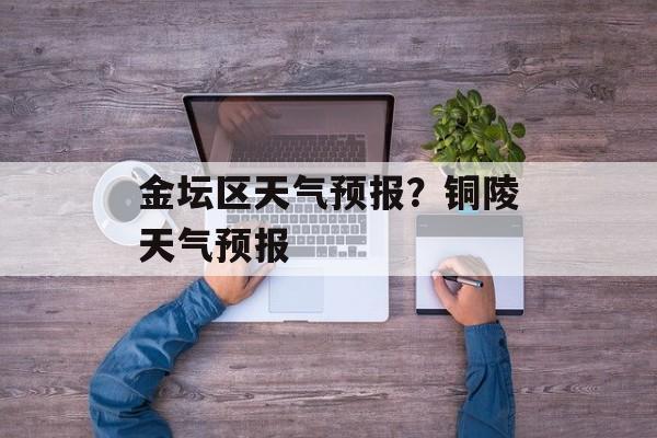 金坛区天气预报？铜陵天气预报-第1张图片-