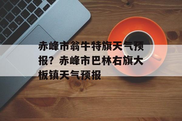赤峰市翁牛特旗天气预报？赤峰市巴林右旗大板镇天气预报-第1张图片-