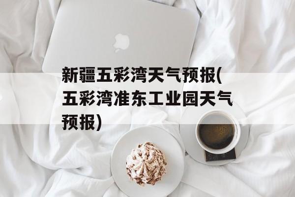 新疆五彩湾天气预报(五彩湾准东工业园天气预报)-第1张图片-