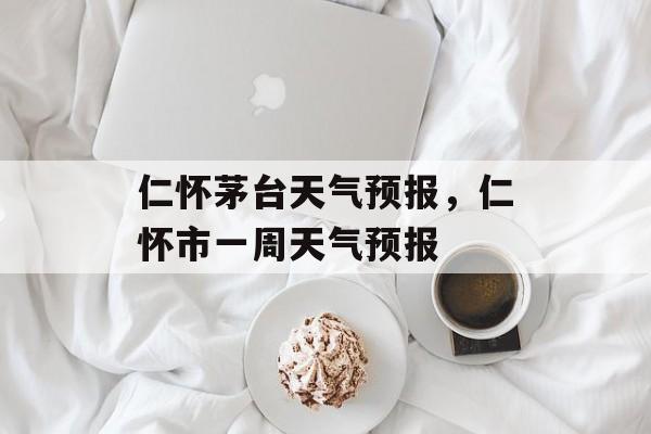 仁怀茅台天气预报，仁怀市一周天气预报-第1张图片-