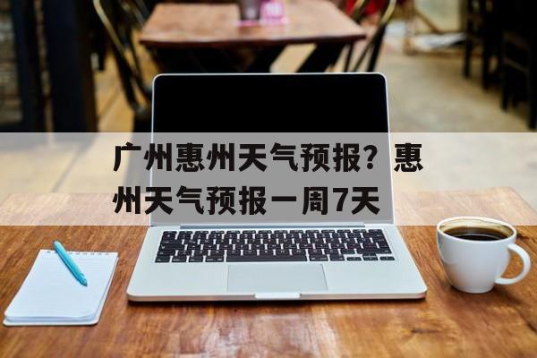 广州惠州天气预报？惠州天气预报一周7天-第1张图片-