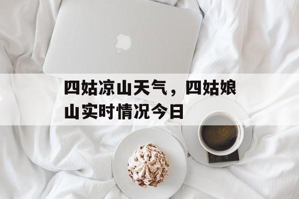 四姑凉山天气，四姑娘山实时情况今日-第1张图片-