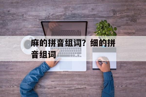 麻的拼音组词？细的拼音组词-第1张图片-