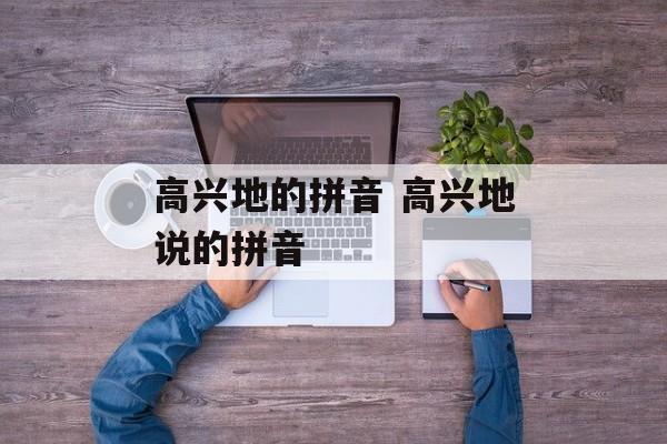 高兴地的拼音 高兴地说的拼音-第1张图片-