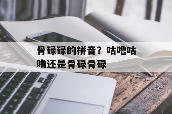 骨碌碌的拼音？咕噜咕噜还是骨碌骨碌-第1张图片-