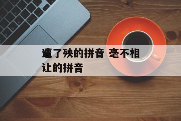 遭了殃的拼音 毫不相让的拼音-第1张图片-