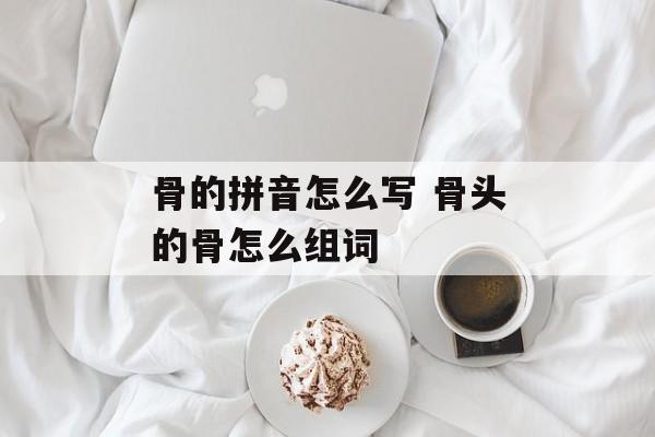 骨的拼音怎么写 骨头的骨怎么组词-第1张图片-