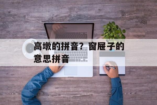 高墩的拼音？窗屉子的意思拼音-第1张图片-