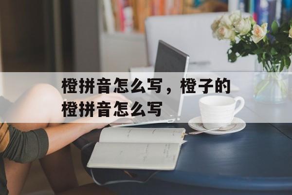 橙拼音怎么写，橙子的橙拼音怎么写-第1张图片-