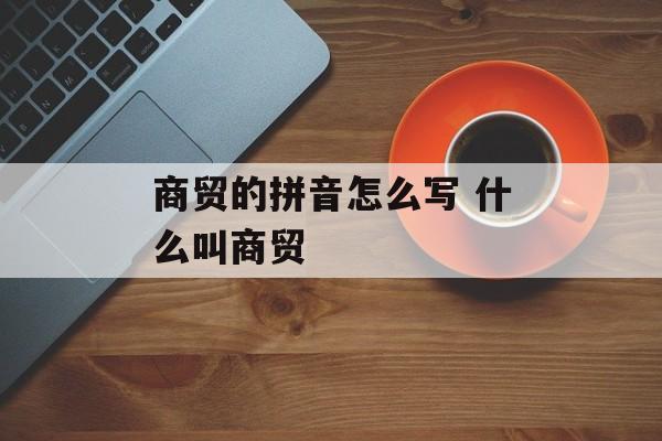 商贸的拼音怎么写 什么叫商贸-第1张图片-