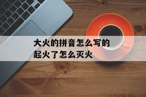 大火的拼音怎么写的 起火了怎么灭火-第1张图片-