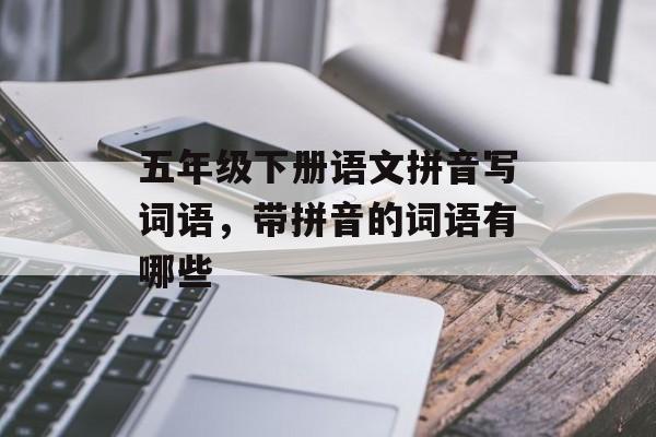 五年级下册语文拼音写词语，带拼音的词语有哪些-第1张图片-